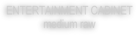 ENTERTAINMENT CABINET
medium raw