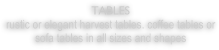 TABLES
rustic or elegant harvest tables. coffee tables or sofa tables in all sizes and shapes